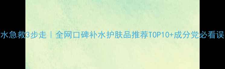 图片 补水急救3步走｜全网口碑补水护肤品推荐TOP10+成分党必看误区