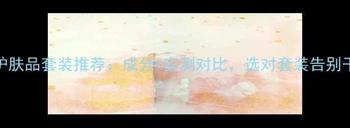 图片 补水护肤品套装推荐：成分+实测对比，选对套装告别干纹！