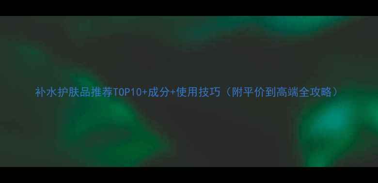 图片 补水护肤品推荐TOP10+成分+使用技巧（附平价到高端全攻略）
