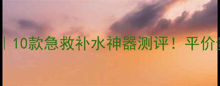 图片 补水护肤品推荐｜10款急救补水神器测评！平价贵妇都有！💧🛒1