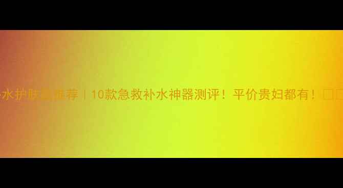 图片 补水护肤品推荐｜10款急救补水神器测评！平价贵妇都有！💧🛒2