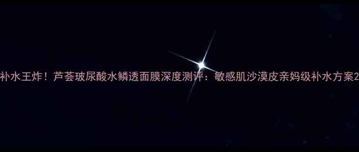 图片 补水王炸！芦荟玻尿酸水鳞透面膜深度测评：敏感肌沙漠皮亲妈级补水方案2