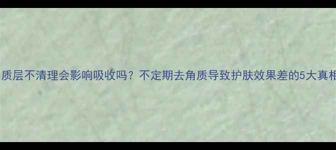 图片 角质层不清理会影响吸收吗？不定期去角质导致护肤效果差的5大真相1