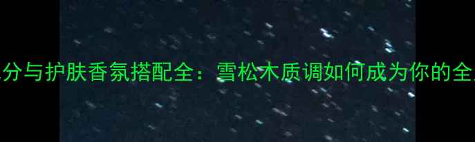 图片 许愿精灵香水成分与护肤香氛搭配全：雪松木质调如何成为你的全天候香气管家？
