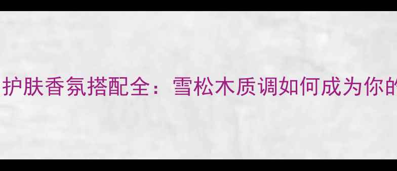 图片 许愿精灵香水成分与护肤香氛搭配全：雪松木质调如何成为你的全天候香气管家？1