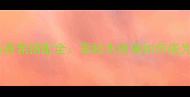 图片 许愿精灵香水成分与护肤香氛搭配全：雪松木质调如何成为你的全天候香气管家？2