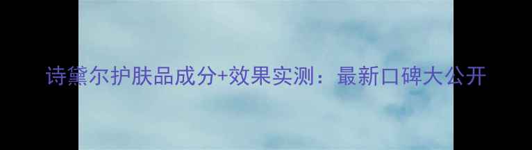 图片 诗黛尔护肤品成分+效果实测：最新口碑大公开