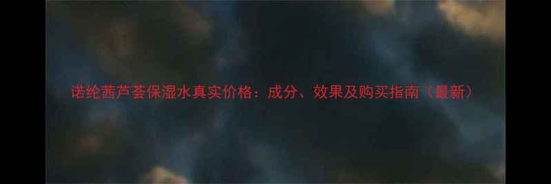 图片 诺纶茜芦荟保湿水真实价格：成分、效果及购买指南（最新）