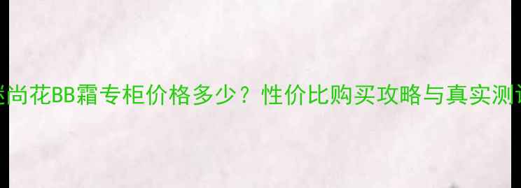 图片 谜尚花BB霜专柜价格多少？性价比购买攻略与真实测评