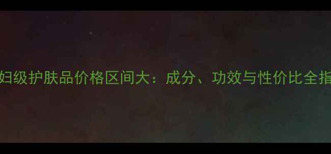 图片 贵妇级护肤品价格区间大：成分、功效与性价比全指南