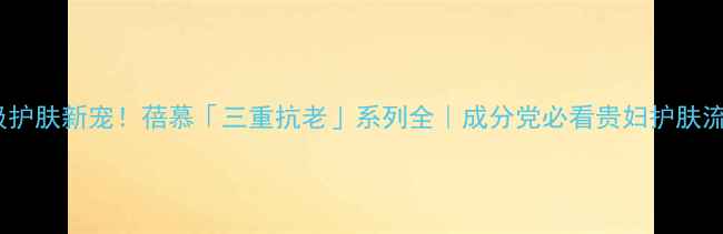 图片 贵妇级护肤新宠！蓓慕「三重抗老」系列全｜成分党必看贵妇护肤流程💎1