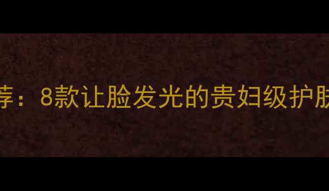 图片 贵妇级焕亮护肤推荐：8款让脸发光的贵妇级护肤品成分党必看指南