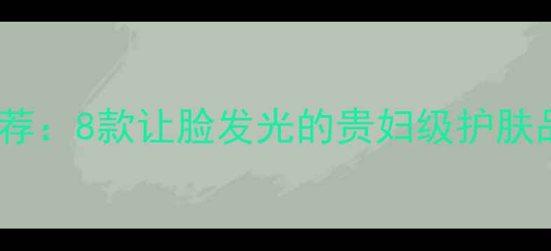 图片 贵妇级焕亮护肤推荐：8款让脸发光的贵妇级护肤品成分党必看指南2