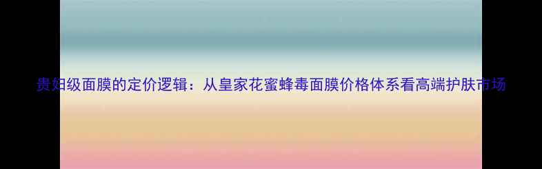 图片 贵妇级面膜的定价逻辑：从皇家花蜜蜂毒面膜价格体系看高端护肤市场