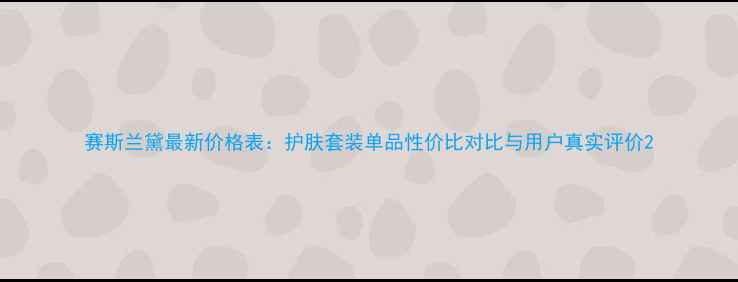 图片 赛斯兰黛最新价格表：护肤套装单品性价比对比与用户真实评价2