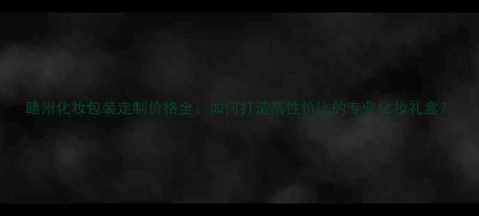 图片 赣州化妆包装定制价格全：如何打造高性价比的专业化妆礼盒？