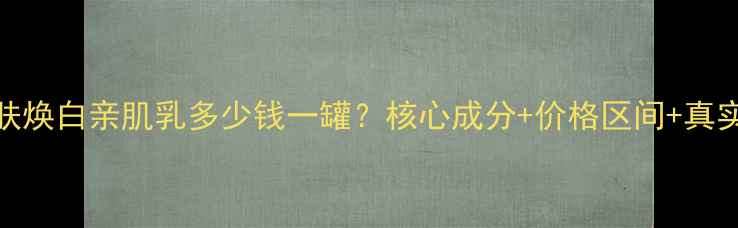 图片 赫拉雪肤焕白亲肌乳多少钱一罐？核心成分+价格区间+真实测评全