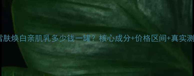 图片 赫拉雪肤焕白亲肌乳多少钱一罐？核心成分+价格区间+真实测评全1