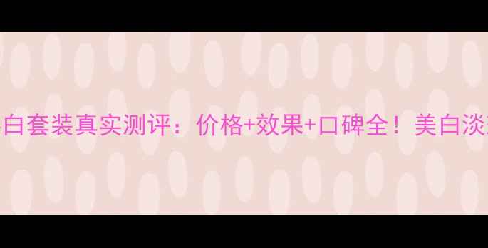图片 赫拉雪肤焕白套装真实测评：价格+效果+口碑全！美白淡斑必备攻略