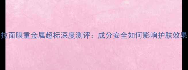 图片 赫拉面膜重金属超标深度测评：成分安全如何影响护肤效果？