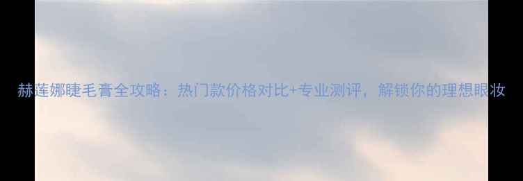 图片 赫莲娜睫毛膏全攻略：热门款价格对比+专业测评，解锁你的理想眼妆