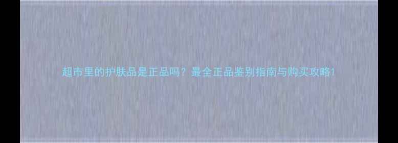 图片 超市里的护肤品是正品吗？最全正品鉴别指南与购买攻略1