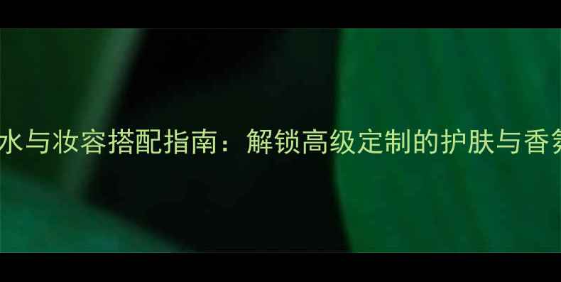 图片 路易威登香水与妆容搭配指南：解锁高级定制的护肤与香氛双重享受2