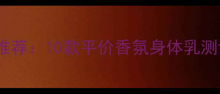 图片 身体乳香水味推荐：10款平价香氛身体乳测评及选购指南1