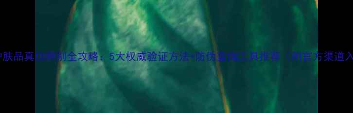 图片 进口护肤品真伪辨别全攻略：5大权威验证方法+防伪查询工具推荐（附官方渠道入口）2