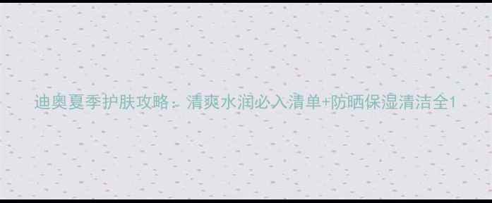 图片 迪奥夏季护肤攻略：清爽水润必入清单+防晒保湿清洁全1