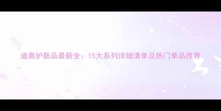 图片 迪奥护肤品最新全：15大系列详细清单及热门单品推荐