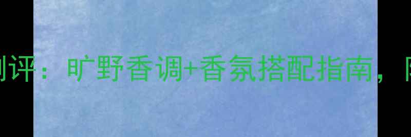 图片 迪奥旷野男士香水度测评：旷野香调+香氛搭配指南，附上妆前护肤全攻略！