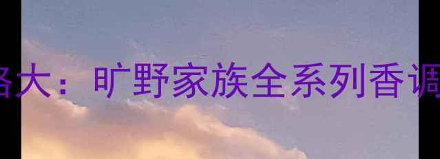 图片 迪奥旷野香水价格大：旷野家族全系列香调+性价比对比指南