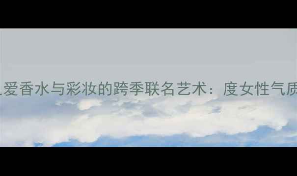 图片 迪奥永恒之爱香水与彩妆的跨季联名艺术：度女性气质美学指南1