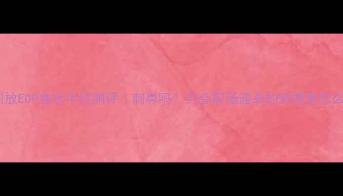 图片 迪奥烈放EDP香水中性测评｜刺鼻吗？约会职场通杀的斩男香怎么选？1