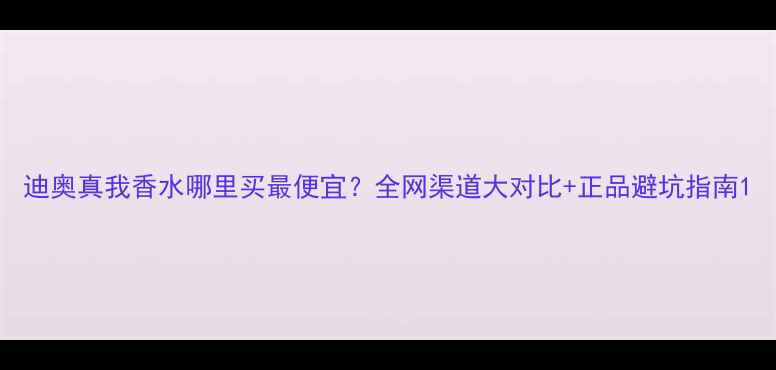 图片 迪奥真我香水哪里买最便宜？全网渠道大对比+正品避坑指南1