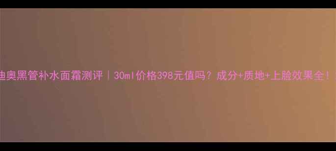 图片 迪奥黑管补水面霜测评｜30ml价格398元值吗？成分+质地+上脸效果全！2