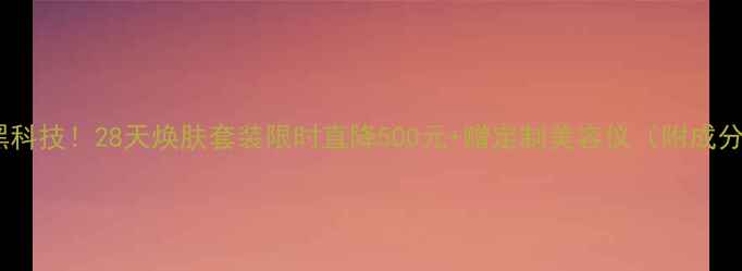 图片 逆时光抗老黑科技！28天焕肤套装限时直降500元+赠定制美容仪（附成分+真人实测）