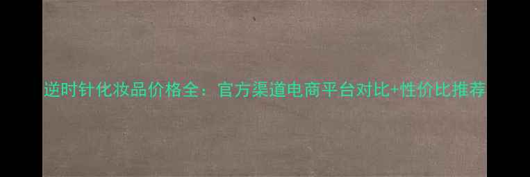 图片 逆时针化妆品价格全：官方渠道电商平台对比+性价比推荐