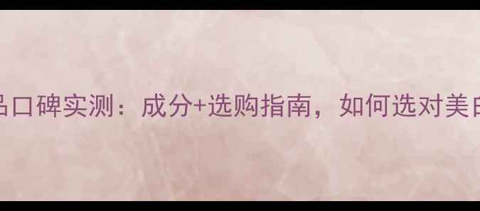 图片 透亮白护肤品口碑实测：成分+选购指南，如何选对美白提亮产品？