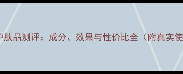 图片 透真男生护肤品测评：成分、效果与性价比全（附真实使用报告）1