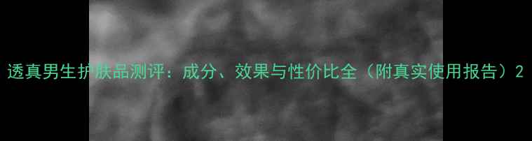图片 透真男生护肤品测评：成分、效果与性价比全（附真实使用报告）2