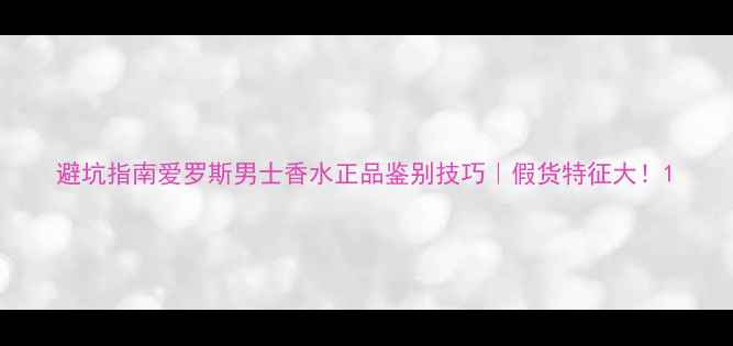图片 避坑指南爱罗斯男士香水正品鉴别技巧｜假货特征大！1