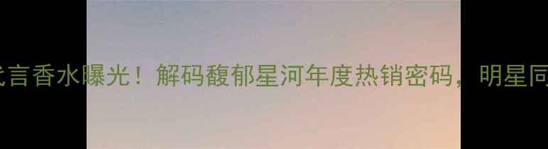 图片 郭富城全新代言香水曝光！解码馥郁星河年度热销密码，明星同款香氛指南1