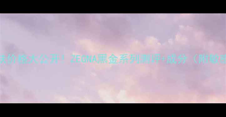 图片 鄂伦泽男士护肤价格大公开！ZEGNA黑金系列测评+成分（附敏感肌使用攻略）