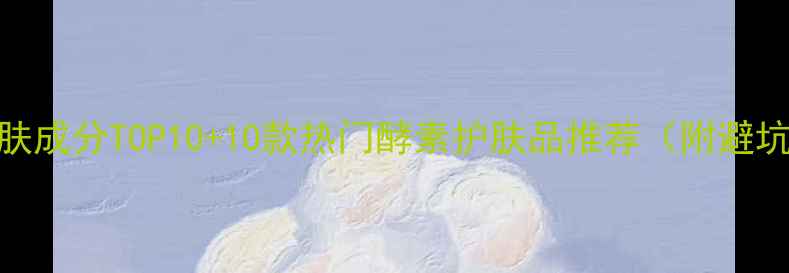 图片 酵素护肤成分TOP10+10款热门酵素护肤品推荐（附避坑指南）