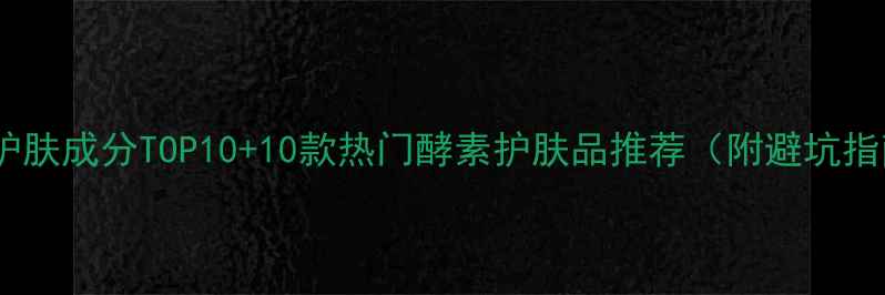 图片 酵素护肤成分TOP10+10款热门酵素护肤品推荐（附避坑指南）1