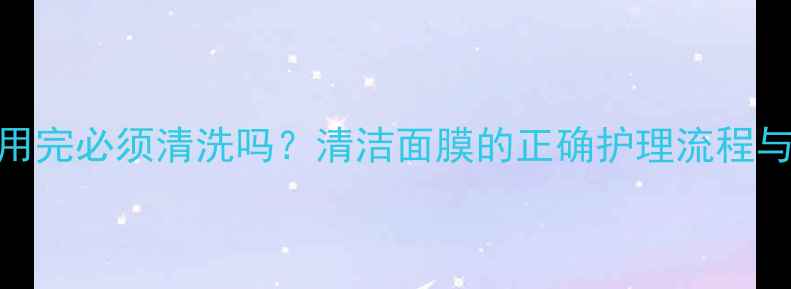 图片 里美面膜用完必须清洗吗？清洁面膜的正确护理流程与残留风险