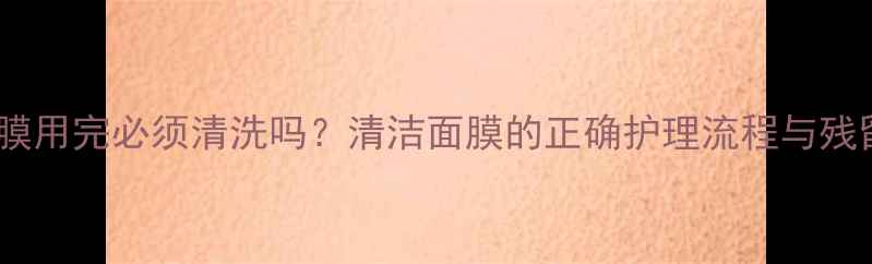 图片 里美面膜用完必须清洗吗？清洁面膜的正确护理流程与残留风险1