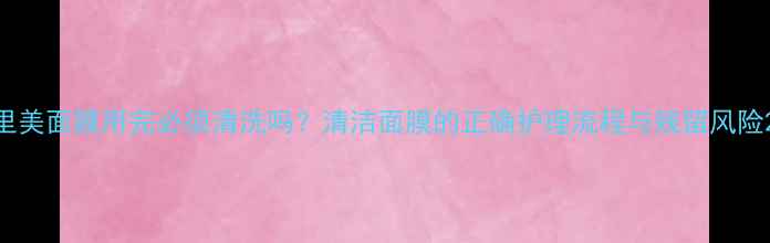图片 里美面膜用完必须清洗吗？清洁面膜的正确护理流程与残留风险2